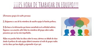 ¡¡¡ES HORA DE TRABAJAR EN EQUIPO!!!
1.Formamos grupos de cuatro personas
2. Asignamos a uno de los miembros de nuestro equipo la función portavoz.
3. En base a la información que hemos encontrado en la actividad anterior,
llegamos a un acuerdo, entre todos los miembros del grupo sobre cuáles
pensamos que son las más importantes.
4.Una vez puestas todas las ideas sobre la mesa, abrimos un debate de clase
donde el portavoz de cada equipo deberá comunicar al resto de grupos cuáles
son las ideas que han elegido y argumentar el por qué.
 