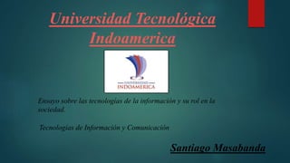 Universidad Tecnológica
Indoamerica
Santiago Masabanda
Ensayo sobre las tecnologías de la información y su rol en la
sociedad.
Tecnologías de Información y Comunicación
 