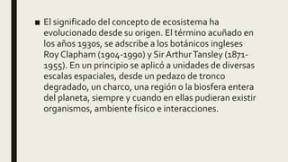 ■ El significado del concepto de ecosistema ha
evolucionado desde su origen. El término acuñado en
los años 1930s, se adscribe a los botánicos ingleses
Roy Clapham (1904-1990) y Sir ArthurTansley (1871-
1955). En un principio se aplicó a unidades de diversas
escalas espaciales, desde un pedazo de tronco
degradado, un charco, una región o la biosfera entera
del planeta, siempre y cuando en ellas pudieran existir
organismos, ambiente físico e interacciones.
 