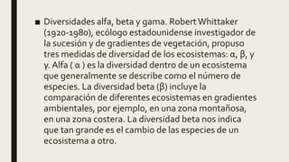 ■ Diversidades alfa, beta y gama. RobertWhittaker
(1920-1980), ecólogo estadounidense investigador de
la sucesión y de gradientes de vegetación, propuso
tres medidas de diversidad de los ecosistemas: α, β, y
γ. Alfa ( α ) es la diversidad dentro de un ecosistema
que generalmente se describe como el número de
especies. La diversidad beta (β) incluye la
comparación de diferentes ecosistemas en gradientes
ambientales, por ejemplo, en una zona montañosa,
en una zona costera. La diversidad beta nos indica
que tan grande es el cambio de las especies de un
ecosistema a otro.
 