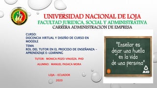 TUTOR: MONICA POZO VINUEZA. PHD
ALUMNO: MANUEL PASACA MORA
LOJA – ECUADOR
2020
UNIVERSIDAD NACIONAL DE LOJA
FACULTAD JURIDICA, SOCIAL Y ADMINISTRATIVA
CARRERA ADMINISTRACION DE EMPRESA
TEMA
ROL DEL TUTOR EN EL PROCESO DE ENSEÑANZA -
APRENDIZAJE E-LEARNING
CURSO:
DOCENCIA VIRTUAL Y DISEÑO DE CURSO EN
MOODLE
 