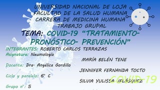 UNIVERSIDAD NACIONAL DE LOJA
FACULTAD DE LA SALUD HUMANA
CARRERA DE MEDICINA HUMANA
TRABAJO GRUPAL
TEMA: COVID-19 “TRATAMIENTO-
PRONÓSTICO- PREVENCIÓN”
INTEGRANTES: ROBERTO CARLOS TERRAZAS
Asignatura: Neumología
MARÍA BELÉN TENE
Docente: Dra. Angélica Gordillo
JENNIFER FERNANDA TOCTO
Ciclo y paralelo: 6° C
SILVIA YULISSA VELÁSQUEZ
Grupo n°: 5
COVID-19
 