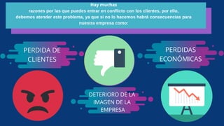 Hay muchas
razones por las que puedes entrar en conflicto con los clientes, por ello,
debemos atender este problema, ya que si no lo hacemos habrá consecuencias para
nuestra empresa como:
PERDIDA DE
CLIENTES
DETERIORO DE LA
IMAGEN DE LA
EMPRESA
PERDIDAS
ECONÓMICAS
 