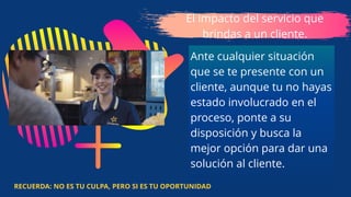 El impacto del servicio que
brindas a un cliente.
Ante cualquier situación
que se te presente con un
cliente, aunque tu no hayas
estado involucrado en el
proceso, ponte a su
disposición y busca la
mejor opción para dar una
solución al cliente.
RECUERDA: NO ES TU CULPA, PERO SI ES TU OPORTUNIDAD
 