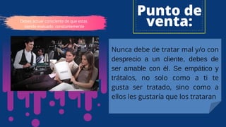 Punto de
venta:
Nunca debe de tratar mal y/o con
desprecio a un cliente, debes de
ser amable con él. Se empático y
trátalos, no solo como a ti te
gusta ser tratado, sino como a
ellos les gustaría que los trataran
Debes actuar consciente de que estas
siendo evaluado constantemente
 