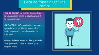 •“No se puede” (al menos que se trate
de una política como la clasificación C
de una película).
•“No” o “No lo se” (son frases que solo
agrandaran el problema, pues ellos
están esperando una alternativa de
solución).
•“Usted debería tener” o “Por que no lo
hizo” (eso solo culpa al cliente y se
enojara más).
Evita las frases negativas
como:
 