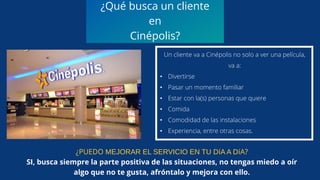 ¿Qué busca un cliente
en
Cinépolis?
Un cliente va a Cinépolis no solo a ver una película,
va a:
• Divertirse
• Pasar un momento familiar
• Estar con la(s) personas que quiere
• Comida
• Comodidad de las instalaciones
• Experiencia, entre otras cosas.
¿PUEDO MEJORAR EL SERVICIO EN TU DíA A DíA?
SI, busca siempre la parte positiva de las situaciones, no tengas miedo a oír
algo que no te gusta, afróntalo y mejora con ello.
 