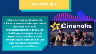 Con el servicio que brindas y la
solución a eventualidades que ofreces
dentro de tu jornada
(independientemente de tu área)
contribuyes a cumplir con las
expectativas del cliente. Cada
problema que se presenta es una
oportunidad de sorprender
gratamente al cliente.
Recuerda que…
 