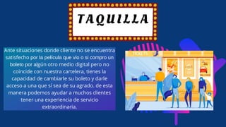 T A Q U I L L A
Ante situaciones donde cliente no se encuentra
satisfecho por la película que vio o si compro un
boleto por algún otro medio digital pero no
coincide con nuestra cartelera, tienes la
capacidad de cambiarle su boleto y darle
acceso a una que sí sea de su agrado. de esta
manera podemos ayudar a muchos clientes
tener una experiencia de servicio
extraordinaria.
 