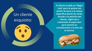Un cliente
exquisito:
El cliente te pide un “Bagui
club” pero lo quiere con
jamón de pavo y la receta
específica jamón de cerdo.
Accede a la petición del
cliente, regístralo y
coméntalo al supervisor
para tenerlo en
consideración a la hora de
la merma.
 