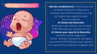 Un ruido distractor Aborda amablemente al cliente que está
causando el disturbio y díle que es
necesario qué calme/tranquilice a su hijo
(a), (sugiere que salga de la sala).
Una vez realizado:
Al cliente del disturbio:
afuera de la sala, ofrécele una cortesía
POPCORN para que regresé otro día.
Al cliente que reportó el disturbio:
abórdalo cuando salga de su
función. ofrécele nuevamente disculpas y
una cortesía POPCORN para que regrese a
ver nuevamente la película o cualquier otra.
 