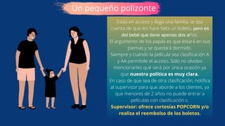 Un pequeño polizonte
Estás en acceso y llega una familia, te das
cuenta de que les hace falta un boleto, pero es
del bebé que tiene apenas dos años.
El argumento de los papás es que estará en sus
piernas y se quedará dormido.
Siempre y cuando la película sea clasificación A
y AA permítele el acceso. Sólo no olvides
mencionarles qué será por única ocasión ya
que nuestra política es muy clara.
En caso de que sea de otra clasificación, notifica
al supervisor para que aborde a los clientes, ya
que menores de 2 años no puede entrar a
películas con clasificación c.
Supervisor: ofrece cortesías POPCORN y/o
realiza el reembolso de los boletos.
 