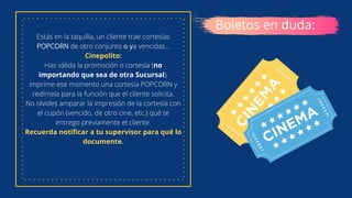 Estás en la taquilla, un cliente trae cortesías
POPCORN de otro conjunto o ya vencidas...
Cinepolito:
Has válida la promoción o cortesía (no
importando que sea de otra Sucursal),
imprime ese momento una cortesía POPCORN y
redímela para la función que el cliente solicita.
No olvides amparar la impresión de la cortesía con
el cupón (vencido, de otro cine, etc.) qué te
entrego previamente el cliente.
Recuerda notificar a tu supervisor para qué lo
documente.
Boletos en duda:
 
