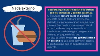 Recuerda que nuestra política es extricta
con los alimentos y bebidas externas.
Si el invitado compro antes en dulcería el
cinepolito debe de darle una advertencia
diciendo que por única ocación lo dejará pasar
y le recordara que la empresa no permite el
acceso de alimentos que no son de las
instalaciones. se debe sugerir que guarde su
alimento en paquetería o lo tire.
En caso de que el invitado no comprara nada
en dulcería no se le debe permitir el acceso a
la sala hasta que deje en paquetería o tire el
alimento.
Nada externo
 