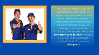 Año con año hemos tratado de
posicionarnos como una de las
mejores empresas en servicio y, sin
duda, hemos tenido avances
importantes. Hoy Cinépolis es una
buena empresa de servicio, sin
embargo, nuestro anhelo e
inspiración no es sólo ser buena, sino
convertirnos en la mejor empresa
de servicio en la industria del
entretenimiento. Por eso nace
¡Dile que sí!
 