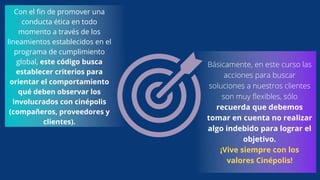 Con el fin de promover una
conducta ética en todo
momento a través de los
lineamientos establecidos en el
programa de cumplimiento
global, este código busca
establecer criterios para
orientar el comportamiento
qué deben observar los
involucrados con cinépolis
(compañeros, proveedores y
clientes).
Básicamente, en este curso las
acciones para buscar
soluciones a nuestros clientes
son muy flexibles, sólo
recuerda que debemos
tomar en cuenta no realizar
algo indebido para lograr el
objetivo.
¡Vive siempre con los
valores Cinépolis!
 