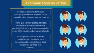 •Son todas aquellas formas de
comunicación que no emplean la voz
como vehículo o sistema para expresarse.
•Tiene que ver con gestos, sonidos,
movimientos y otros elementos
paralingüísticos, que suelen acompañar
el uso del lenguaje verbal para matizarlo.
•Este tipo de comunicación es
fundamental cuando se esta
interactuando con un cliente para
ayudarlo a sentirse más
cómodo.
La comunicación no verbal
 