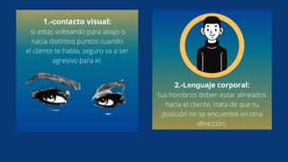 1.-contacto visual:
si estas volteando para abajo o
hacia distintos puntos cuando
el cliente te habla, seguro va a ser
agresivo para el.
2.-Lenguaje corporal:
tus hombros deben estar alineados
hacia el cliente, trata de que tu
posición no se encuentre en otra
dirección.
 