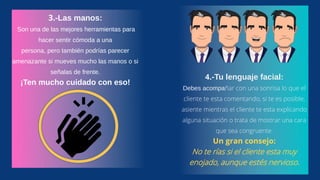3.-Las manos:
Son una de las mejores herramientas para
hacer sentir cómoda a una
persona, pero también podrías parecer
amenazante si mueves mucho las manos o si
señalas de frente.
¡Ten mucho cuidado con eso!
4.-Tu lenguaje facial:
Debes acompañar con una sonrisa lo que el
cliente te esta comentando, si te es posible,
asiente mientras el cliente te esta explicando
alguna situación o trata de mostrar una cara
que sea congruente.
Un gran consejo:
No te rías si el cliente esta muy
enojado, aunque estés nervioso.
 