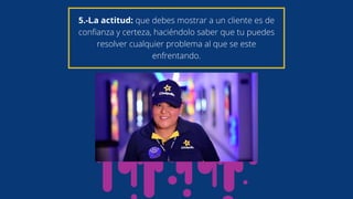 5.-La actitud: que debes mostrar a un cliente es de
confianza y certeza, haciéndolo saber que tu puedes
resolver cualquier problema al que se este
enfrentando.
 
