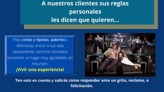 A nuestros clientes sus reglas
personales
les dicen que quieren…
Filas cortas y rápidas, palomitas
deliciosas, entrar a sus sala
rápidamente, sentirse cómodos,
encontrar un lugar muy agradable, en
resumen.
¡Vivir una experiencia!
Ten esto en cuenta y sabrás como responder ante un grito, reclamo, o
felicitación.
 