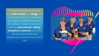 El objetivo de esta iniciativa es
que cada cliente que tenga una
necesidad, petición o molestia
por alguna situación de servicio
en nuestras instalaciones pueda
obtener una solución rápida,
empática y asertiva, con el fin
de que éste se lleve una
experiencia positiva de su visita al
cine.
 