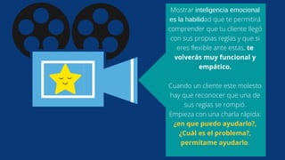 Mostrar inteligencia emocional
es la habilidad que te permitirá
comprender que tu cliente llegó
con sus propias reglas y que si
eres flexible ante estas, te
volverás muy funcional y
empático.
Cuando un cliente este molesto
hay que reconocer que una de
sus reglas se rompió.
Empieza con una charla rápida:
¿en que puedo ayudarlo?,
¿Cuál es el problema?,
permítame ayudarlo.
 