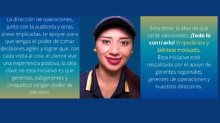 La dirección de operaciones,
junto con la auditoría y otras
áreas implicadas, te apoyan para
que tengas el poder de tomar
decisiones ágiles y lograr que, con
cada visita al cine, el cliente vive
una experiencia positiva, la idea
clave de esta iniciativa es que
gerentes, subgerentes y
cinepolitos tengan poder de
decisión.
Evita tener la idea de que
serás sancionado, ¡Todo lo
contrario! Empodérate y
siéntete motivado.
Esta iniciativa está
respaldada por el apoyo de
gerentes regionales,
gerentes de operaciones y
nuestros directores.
 
