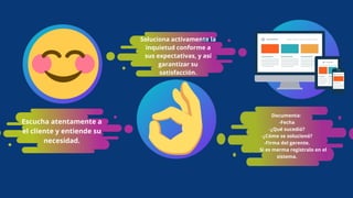 Escucha atentamente a
el cliente y entiende su
necesidad.
Soluciona activamente la
inquietud conforme a
sus expectativas, y así
garantizar su
satisfacción.
Documenta:
-Fecha
-¿Qué sucedió?
-¿Cómo se solucionó?
-Firma del gerente.
Si es merma registralo en el
sistema.
 
