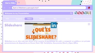 Qué es Slideshare y para qué sirve?
Qué es Slide…
X
Welcome to my Presentation
Herramientas de busqueda
Slideshare
Slideshare es un sitio web que ofrece a los usuarios la posibilidad de subir y compartir en público o en privado
presentaciones de diapositivas en Power Point, PDF, Portafolios, Documentos Word, y Open Office.
GOOGLE
Imagenes Videos Noticias Cierre
:Mas
+
Todo
 