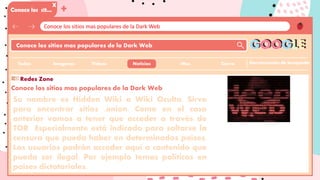 Conoce los sitios mas populares de la Dark Web
Conoce los sit…
X
Conoce los sitios mas populares de la Dark Web
Herramientas de busqueda
GOOGLE
Imagenes Videos Noticias
Todos
+
Cierre
:Mas
Conoce los sitios mas populares de la Dark Web
Su nombre es Hidden Wiki o Wiki Oculta. Sirve
para encontrar sitios .onion. Como en el caso
anterior vamos a tener que acceder a través de
TOR Especialmente está indicado para saltarse la
censura que pueda haber en determinados países.
Los usuarios podrán acceder aquí a contenido que
pueda ser ilegal. Por ejemplo temas políticos en
países dictatoriales.
Redes Zone
 