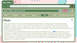 Qué es Flickr y para qué sirve
Qué es Flickr …
X
+
Qué es Flickr y para qué sirvee
Herramientas de busqueda
GOOGLE
Imagenes Videos Noticias
Todos
Flickr
Flickr (pronunciado /ˈflɪkər/) es un sitio web que permite almacenar, ordenar, buscar, vender y compartir
fotografías o vídeos en línea, a través de Internet. Cuenta con una comunidad de usuarios que comparten
fotografías y videos creados por ellos mismos. Flickr dispone de dos tipos de cuentas: las cuentas gratuitas,
limitadas en almacenamiento y calidad de imagen, y las cuentas pagadas (Pro) con capacidad de almacenamiento
ilimitada para fotos y videos.
En un comienzo, las cuentas gratuitas podían subir videos en calidad normal y 100 MB en fotos al mes, con un
máximo de 200 imágenes como tope, por cada cuenta gratuita. Luego de alcanzados esos límites, solamente
permanecían visibles las últimas 200 imágenes subidas y el resto ocultas. La resolución máxima de las imágenes
era dede 1024 por 768 píxeles. Por otro lado, las cuentas Pro disponen de espacio de almacenamiento y ancho de
banda ilimitado, así como la opción de subir videos en alta definición y la posibilidad de cargar y visualizar
imágenes en su resolución original.
Cierre
:MAS
 