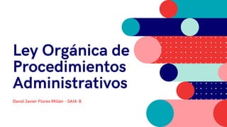 Ley Orgánica de
Procedimientos
Administrativos
David Javier Flores Millán - SAIA-B
 