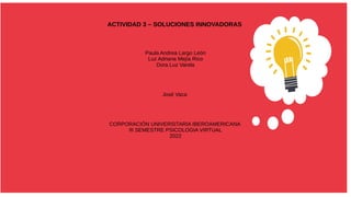 ACTIVIDAD 3 – SOLUCIONES INNOVADORAS
Paula Andrea Largo León
Luz Adriana Mejía Rico
Dora Luz Varela
José Vaca
CORPORACIÓN UNIVERSITARIA IBEROAMERICANA
III SEMESTRE PSICOLOGIA VIRTUAL
2022
 