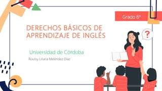 DERECHOS BÁSICOS DE
APRENDIZAJE DE INGLÉS
Grado 6°
Universidad de Córdoba
Roussy Liliana Meléndez Díaz
 