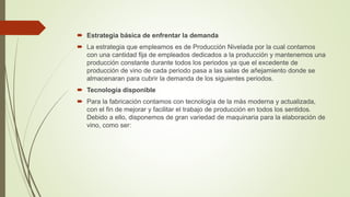  Estrategia básica de enfrentar la demanda
 La estrategia que empleamos es de Producción Nivelada por la cual contamos
con una cantidad fija de empleados dedicados a la producción y mantenemos una
producción constante durante todos los periodos ya que el excedente de
producción de vino de cada periodo pasa a las salas de añejamiento donde se
almacenaran para cubrir la demanda de los siguientes periodos.
 Tecnología disponible
 Para la fabricación contamos con tecnología de la más moderna y actualizada,
con el fin de mejorar y facilitar el trabajo de producción en todos los sentidos.
Debido a ello, disponemos de gran variedad de maquinaria para la elaboración de
vino, como ser:
 