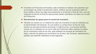  Inventario de Productos terminados: este inventario lo realizan dos operarios que
se encargan de contar la producción diaria, verificar que los productos estén en
buen estado y llenar las cajas para despachar lo producido a final de mes, una vez
realizado el informe al final de cada jornada deben centralizar los datos con el Jefe
de Producción.
 Herramientas de apoyo para el control de inventario
 También se cuenta con un sistema de valúo de inventario el cual es realizado por
el administrador del almacén. El cual realiza un conteo físico al final de cada
periodo ya sea para producto terminado o materia prima. La empresa también
cuenta con un software en el cual el Jefe de Producción debe ingresar los datos
de los inventarios cada fin de mes, este software se encarga de centralizar los
datos, calcular los gastos que se hicieron en el mes y las compras, reparaciones y
pedidos que deberán realizarse el mes siguiente.
 