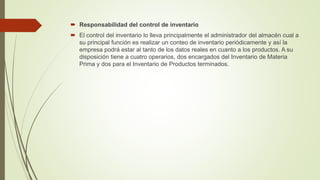  Responsabilidad del control de inventario
 El control del inventario lo lleva principalmente el administrador del almacén cual a
su principal función es realizar un conteo de inventario periódicamente y así la
empresa podrá estar al tanto de los datos reales en cuanto a los productos. A su
disposición tiene a cuatro operarios, dos encargados del Inventario de Materia
Prima y dos para el Inventario de Productos terminados.
 