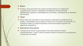  Misión
 Producir vinos para todos los niveles socioeconómicos con dedicación,
cumpliendo las normas y estándares de calidad de manera eficiente
satisfaciendo el gustos y necesidades de los clientes y abasteciendo la demanda
del mercado.
 Visión
 Ser la marca de vinos líder a nivel nacional e internacional satisfaciendo los
gustos y necesidades de los clientes a través de la innovación de productos y la
constante mejora en calidad adoptando nuevas tecnologías logrando ser
altamente competitivos.
 Descripción del producto
 “Campos de la Chura” busca producir vinos para todos los niveles
socioeconómicos, y hace 2 años la empresa intento incursionar en la producción
y venta del vino rosado.
 