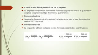  Clasificación de los pronósticos de la empresa
 La empresa trabajará con pronósticos cuantitativos para ver cuál es el que más se
acopla o se aproxima al tipo de empresa que tenemos.
 Enfoque simplista
 Según el enfoque simple el pronóstico de la demanda para el mes de noviembre
será de 2600 unidades.
 Promedio móviles
 La siguiente tabla es realizada con las fórmulas presentadas a continuación:
 