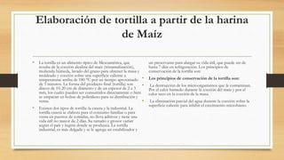 Elaboración de tortilla a partir de la harina
de Maíz
• La tortilla es un alimento típico de Mesoamérica, que
resulta de la cocción alcalina del maíz (nixtamalización),
molienda húmeda, lavado del grano para obtener la masa y
moldeado y cocción sobre una superficie caliente a
temperaturas arriba de 180 °C por un tiempo aproximado
de 5 minutos. La forma del producto final (tortilla) son
discos de 10-20 cm de diámetro y de un espesor de 2 a 3
mm, los cuales pueden ser consumidos directamente o bien
se empacan en bolsas de polietileno para su distribución y
venta.
• Existen dos tipos de tortilla: la casera y la industrial. La
tortilla casera se elabora para el consumo familiar o para
venta en puestos de comidas, no lleva aditivos y tiene una
vida útil no mayor de 2 días. Su tamaño y grosor varían
según el país y región donde se produzca. La tortilla
industrial, es más delgada y se le agrega un estabilizador y
un preservante para alargar su vida útil, que puede ser de
hasta 7 días en refrigeración. Los principios de
conservación de la tortilla son:
• Los principios de conservación de la tortilla son:
• La destrucción de los microorganismos que la contaminan.
Por el calor húmedo durante la cocción del maíz y por el
calor seco en la cocción de la masa.
• La eliminación parcial del agua durante la cocción sobre la
superficie caliente para inhibir el crecimiento microbiano.
 