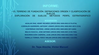 INFORME:
• EL TERRENO DE FUNDACIÓN: DEFINICIONES ORIGEN Y CLASIFICACIÓN DE
SUELOS.
• EXPLORACIÓN DE SUELOS: MÉTODOS PERFIL ESTRATIGRÁFICO
INTEGRANTES:
AGUILAR DIAZ, HENRY RICARDO (ORCID.ORG/ 0000-0003-0176-9754)
CORRALES GUERRERO, ANTHONY JÚNIOR (ORCID.ORG/ 0000-0001-6974-1016)
CONTRERAS CENTENO, JORGE (ORCID.ORG/ 0000-0002-3911-6452)
MALCA HUACCA, JOSE ANTONIO (ORCID.ORG/ 0000-0001-5159-7896)
RESURRECCIÓN CABRERA, JUAN (ORCID.ORG/ 0000-0002-6958-7108)
TARRILLO TORRES, PERCY WILIAN (ORCID.ORG/ 0000-0002-1324-080)
ASESOR:
Dr. Tepe Atoche, Víctor Manuel
 