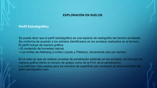 EXPLORACIÓN EN SUELOS
Perfil Estratigráfico
Se puede decir que el perfil estratigráfico es una especie de radiografía del terreno sondeado.
Se conforma de acuerdo a los estratos identificados en los sondeos realizados en el terreno.
El perfil incluye de manera gráfica:
• El contenido de humedad natural
• Los límites de Atterberg (Límites Líquido y Plástico), obviamente esto por estrato.
En el caso en que se realicen pruebas de penetración estándar en los sondeos, se incluyen de
manera gráfica (tanto el número de golpes como de la Prof. de la penetración).
Los métodos más usados para los estudios de superficie que conducen al reconocimiento del
perfil estratigráfico son:
 
