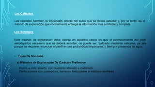 Las Calicatas
Las calicatas permiten la inspección directa del suelo que se desea estudiar y, por lo tanto, es el
método de exploración que normalmente entrega la información más confiable y completa.
Los Sondajes
Este método de exploración debe usarse en aquellos casos en que el reconocimiento del perfil
estratigráfico necesario que se deberá estudiar, no pueda ser realizado mediante calicatas, ya sea
porque se requiere reconocer el perfil en una profundidad importante, o bien por presencia de agua.
• Tipos De Sondeos
a) Métodos de Exploración De Carácter Preliminar
Pozos a cielo abierto, con muestreo alterado o inalterado.
Perforaciones con posteadora, barrenos helicoidales o métodos similares.
 