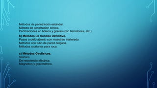 b) Métodos De Sondeo Definitivo.
Pozos a cielo abierto con muestreo inalterado.
Métodos con tubo de pared delgada.
Métodos rotatorios para roca.
c) Métodos Geofísicos.
Sísmico.
De resistencia eléctrica.
Magnético y gravimétrico.
Métodos de penetración estándar.
Método de penetración cónica.
Perforaciones en boleos y gravas (con barretones, etc.)
 