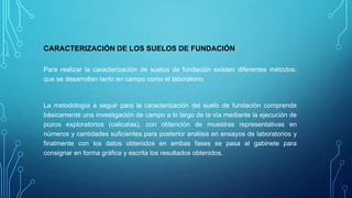 CARACTERIZACIÓN DE LOS SUELOS DE FUNDACIÓN
Para realizar la caracterización de suelos de fundación existen diferentes métodos,
que se desarrollan tanto en campo como el laboratorio.
La metodología a seguir para la caracterización del suelo de fundación comprende
básicamente una investigación de campo a lo largo de la vía mediante la ejecución de
pozos exploratorios (calicatas), con obtención de muestras representativas en
números y cantidades suficientes para posterior análisis en ensayos de laboratorios y
finalmente con los datos obtenidos en ambas fases se pasa al gabinete para
consignar en forma gráfica y escrita los resultados obtenidos.
 