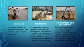 CALICATAS
son una de la técnica de
prospección empleada para
facilitar el reconocimiento
geotécnico
TRINCHERAS
Es una técnica o método
geológico de campo para
investigar las características
o propiedades del sub suelo
la cual consiste en una
excavación superficial de 0,8
y 3 metros de ancho o más.
PERFORACIÓN CON
POSTEADORA
Este método de perforación
con posteadora obtiene
únicamente muestras
alteradas , pero con esto basta
saber las características del
suelo y la relación que tiene
con la cantidad de agua , esto
cuando es un suelo plástico.
 