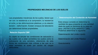 PROPIEDADES MECÁNICAS DE LOS SUELOS
Las propiedades mecánicas de los suelos, tienen que
ver con: la resistencia a la compresión; la resistencia
al corte y a las deformaciones plásticas y a la relación
tensión – deformación. Existen ensayos de laboratorio
par determinad dichas propiedades.
Relación Soporte CBR
Su objeto es simular las condiciones de saturación a
las cuales van a estar sometidos los suelos como la
subrasante de una carretera, obteniendo de esta
forma las condiciones más críticas a las que va a
estar sometido el suelo por acción de cargas
vehiculares
• Determinación del Contenido de Humedad
Este ensayo consiste en determinar la
cantidad de agua presente en una cantidad
dada de suelo en términos de su peso en
seco. (ASTM D 2216, AASHTO T 265).
Podemos determinar lo siguiente:
Determinación del Límite Líquido
Determinación del Límite Plástico
Granulometría
 