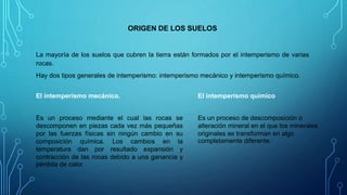 ORIGEN DE LOS SUELOS
La mayoría de los suelos que cubren la tierra están formados por el intemperismo de varias
rocas.
Hay dos tipos generales de intemperismo: intemperismo mecánico y intemperismo químico.
Es un proceso mediante el cual las rocas se
descomponen en piezas cada vez más pequeñas
por las fuerzas físicas sin ningún cambio en su
composición química. Los cambios en la
temperatura dan por resultado expansión y
contracción de las rocas debido a una ganancia y
pérdida de calor.
El intemperismo mecánico. El intemperismo químico
Es un proceso de descomposición o
alteración mineral en el que los minerales
originales se transforman en algo
completamente diferente.
 