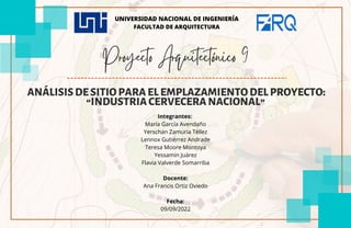 Proyecto Arquitectónico 9
ANÁLISISDESITIOPARAELEMPLAZAMIENTODELPROYECTO:
“INDUSTRIACERVECERANACIONAL”
Integrantes:
María García Avendaño
Yerschan Zamuria Téllez
Lennox Gutiérrez Andrade
Teresa Moore Montoya
Yessamin Juárez
Flavia Valverde Somarriba
Docente:
Ana Francis Ortiz Oviedo
Fecha:
09/09/2022
UNIVERSIDAD NACIONAL DE INGENIERÍA
FACULTAD DE ARQUITECTURA
 